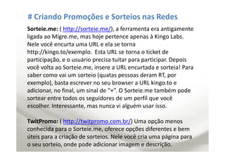 # Criando Promoções e Sorteios nas Redes
Sorteie.me: ( http://sorteie.me/), a ferramenta era antigamente
ligada ao Migre.me, mas hoje pertence apenas à Kingo Labs.
Nele você encurta uma URL e ela se torna
http://kingo.to/exemplo. Esta URL se torna o ticket de
participação, e o usuário precisa tuitar para participar. Depois
você volta ao Sorteie.me, insere a URL encurtada e sorteia! Para
saber como vai um sorteio (quatas pessoas deram RT, por
exemplo), basta escrever no seu browser a URL kingo.to e
adicionar, no final, um sinal de “+”. O Sorteie.me também pode
sortear entre todos os seguidores de um perfil que você
escolher. Interessante, mas nunca vi alguém usar isso.

TwitPromo: ( http://twitpromo.com.br/) Uma opção menos
conhecida para o Sorteie.me, oferece opções diferentes e bem
úteis para a criação de sorteios. Nele você cria uma página para
o seu sorteio, onde pode adicionar imagem e descrição.
 