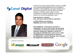 A história da empresa CANAL DIGITAL começou em 2000
                   com o grande empreendedorismo de seu fundador e
                   presidente, Allan Magalhães. Que após trabalhar por 5
                   anos como consultor em Internet abriu sua própria
                   empresa e caminhou passo-a-passo rumo ao
                   crescimento no número de clientes e na busca por
                   oferecer um serviço de qualidade e único.
                   Hoje atendemos 4 Estados:
                   Pará, São Paulo, Distrito Federal e Maranhão.
                   A CANAL DIGITAL está afiliada a:
                   ABRAWEB, ACP, ACIA e CONJOVE .

                   Allan Magalhães, é empresário, jornalista e
                   webdesigner. Já atuou como diretor de marketing,
                   coordenador de informática da ACP. Atualmente é
                   professor, palestrante, blogueiro e diretor de
                   tecnologia do CONJOVE ACIA. Autor do livro “MKT
                   2.0 Marketing de relacionamento na internet”.
                   Em 2009 ganhou o prêmio Top Blog, como o blog de
                   tecnologia mais visitado do Brasil.

NOSSOS PARCEIROS
 