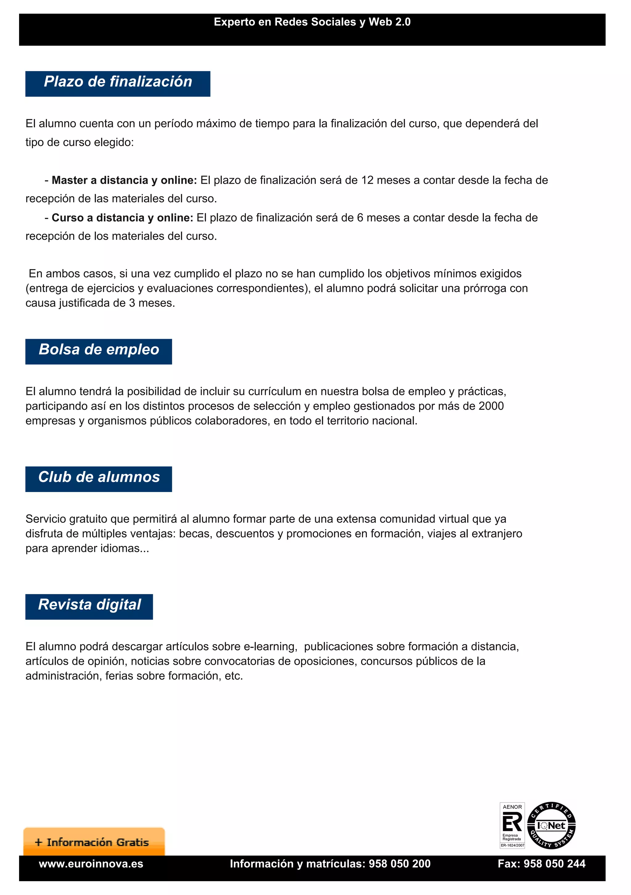 Experto en Redes Sociales y Web 2.0




   Plazo de finalización

El alumno cuenta con un período máximo de tiempo para la finalización del curso, que dependerá del
tipo de curso elegido:


   - Master a distancia y online: El plazo de finalización será de 12 meses a contar desde la fecha de
recepción de las materiales del curso.
   - Curso a distancia y online: El plazo de finalización será de 6 meses a contar desde la fecha de
recepción de los materiales del curso.


 En ambos casos, si una vez cumplido el plazo no se han cumplido los objetivos mínimos exigidos
(entrega de ejercicios y evaluaciones correspondientes), el alumno podrá solicitar una prórroga con
causa justificada de 3 meses.



  Bolsa de empleo

El alumno tendrá la posibilidad de incluir su currículum en nuestra bolsa de empleo y prácticas,
participando así en los distintos procesos de selección y empleo gestionados por más de 2000
empresas y organismos públicos colaboradores, en todo el territorio nacional.




  Club de alumnos

Servicio gratuito que permitirá al alumno formar parte de una extensa comunidad virtual que ya
disfruta de múltiples ventajas: becas, descuentos y promociones en formación, viajes al extranjero
para aprender idiomas...




  Revista digital

El alumno podrá descargar artículos sobre e-learning, publicaciones sobre formación a distancia,
artículos de opinión, noticias sobre convocatorias de oposiciones, concursos públicos de la
administración, ferias sobre formación, etc.




  www.euroinnova.es                      Información y matrículas: 958 050 200                Fax: 958 050 244
 