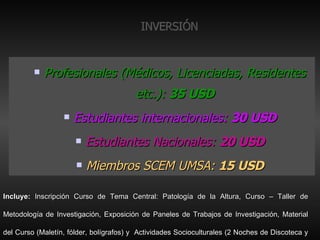 INVERSIÓN Profesionales (Médicos, Licenciadas, Residentes etc.):  35 USD Estudiantes internacionales:  30 USD Estudiantes Nacionales:  20 USD Miembros SCEM UMSA:  15 USD Incluye:  Inscripción Curso de Tema Central: Patología de la Altura, Curso – Taller de Metodología de Investigación, Exposición de Paneles de Trabajos de Investigación, Material del Curso (Maletín, fólder, bolígrafos) y  Actividades Socioculturales (2 Noches de Discoteca y Peña Folclórica). 