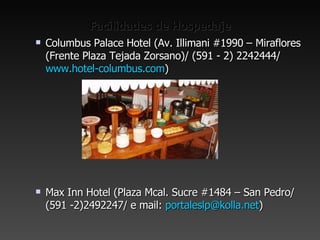 Facilidades de Hospedaje Columbus Palace Hotel (Av. Illimani #1990 – Miraflores (Frente Plaza Tejada Zorsano)/ (591 - 2) 2242444/  www.hotel-columbus.com ) Max Inn Hotel (Plaza Mcal. Sucre #1484 – San Pedro/ (591 -2)2492247/ e mail:  [email_address] ) 
