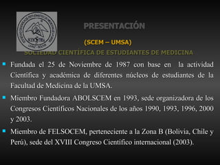 PRESENTACIÓN (SCEM – UMSA) SOCIEDAD CIENTÍFICA DE ESTUDIANTES DE MEDICINA Fundada el 25 de Noviembre de 1987 con base en  la actividad Científica y académica de diferentes núcleos de estudiantes de la Facultad de Medicina de la UMSA. Miembro Fundadora ABOLSCEM en 1993, sede organizadora de los Congresos Científicos Nacionales de los años 1990, 1993, 1996, 2000 y 2003. Miembro de FELSOCEM, perteneciente a la Zona B (Bolivia, Chile y Perú), sede del XVIII Congreso Científico internacional (2003). 