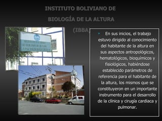 INSTITUTO BOLIVIANO DE  BIOLOGÍA DE LA ALTURA  (IBBA) En sus inicios, el trabajo estuvo dirigido al conocimiento del habitante de la altura en sus aspectos antropológicos, hematológicos, bioquímicos y fisiológicos, habiéndose establecido parámetros de referencia para el habitante de la altura, los mismos que se constituyeron en un importante instrumento para el desarrollo de la clínica y cirugía cardiaca y pulmonar. 