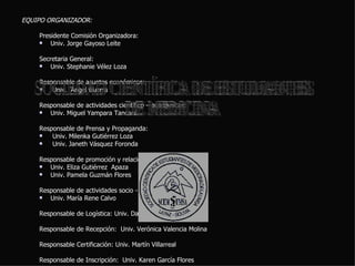 EQUIPO ORGANIZADOR:  Presidente Comisión Organizadora:  Univ. Jorge Gayoso Leite Secretaria General:  Univ. Stephanie Vélez Loza Responsable de asuntos económicos: Univ.  Ángel Guerra Responsable de actividades científico – académicas:  Univ. Miguel Yampara Tancara. Responsable de Prensa y Propaganda: Univ. Milenka Gutiérrez Loza Univ. Janeth Vásquez Foronda Responsable de promoción y relaciones interinstitucionales:  Univ. Eliza Gutiérrez  Apaza Univ. Pamela Guzmán Flores Responsable de actividades socio - culturales:  Univ. María Rene Calvo Responsable de Logística: Univ. David Gonzáles Responsable de Recepción:  Univ. Verónica Valencia Molina Responsable Certificación: Univ. Martín Villarreal Responsable de Inscripción:  Univ. Karen García Flores SOCIEDAD CIENTÍFICA DE ESTUDIANTES DE MEDICINA 