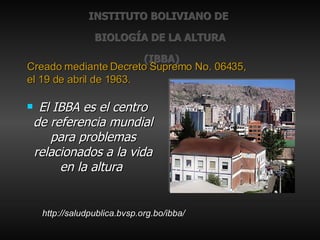 INSTITUTO BOLIVIANO DE  BIOLOGÍA DE LA ALTURA  (IBBA) El IBBA es el centro de referencia mundial para problemas relacionados a la vida en la altura   Creado mediante Decreto Supremo No. 06435,  el 19 de abril de 1963. http://saludpublica.bvsp.org.bo/ibba/ 