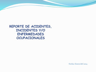 Fecha: Enero del 2014
REPORTE DE ACIDENTES,
INCIDENTES Y/O
ENFERMEDADES
OCUPACIONALES
 