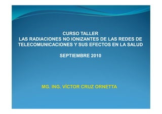 CURSO TALLER
LAS RADIACIONES NO IONIZANTES DE LAS REDES DE
TELECOMUNICACIONES Y SUS EFECTOS EN LA SALUD

               SEPTIEMBRE 2010




        MG. ING. VÍCTOR CRUZ ORNETTA
 