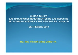 CURSO TALLER
LAS RADIACIONES NO IONIZANTES DE LAS REDES DE
TELECOMUNICACIONES Y SUS EFECTOS EN LA SALUD

               SEPTIEMBRE 2010




        MG. ING. VÍCTOR CRUZ ORNETTA
 