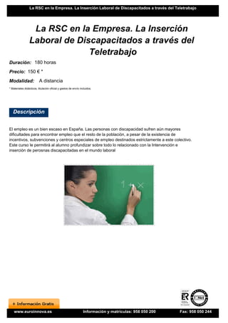 La RSC en la Empresa. La Inserción Laboral de Discapacitados a través del Teletrabajo




                  La RSC en la Empresa. La Inserción
                 Laboral de Discapacitados a través del
                               Teletrabajo
Duración: 180 horas
Precio: 150 € *
Modalidad:                A distancia
* Materiales didácticos, titulación oficial y gastos de envío incluidos.




   Descripción


El empleo es un bien escaso en España. Las personas con discapacidad sufren aún mayores
dificultades para encontrar empleo que el resto de la población, a pesar de la existencia de
incentivos, subvenciones y centros especiales de empleo destinados estrictamente a este colectivo.
Este curso le permitirá al alumno profundizar sobre todo lo relacionado con la Intervención e
inserción de perosnas discapacitadas en el mundo laboral




    www.euroinnova.es                                           Información y matrículas: 958 050 200   Fax: 958 050 244
 