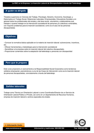 La RSC en la Empresa. La Inserción Laboral de Discapacitados a través del Teletrabajo



  A quién va dirigido

Titulados superiores en Ciencias del Trabajo, Psicología, Derecho, Economía, Sociología, y
Diplomados en Trabajo Social, Relaciones Laborales, Empresariales, Educadores Sociales y en
general todos los profesionales del empleo y del área social, voluntarios y colaboradores que
trabajan o quieren trabajar en la intervención sociolaboral de personas y/o colectivos vulnerables,
con mayores problemas para la inserción sociolaboral, como es el caso de las personas
discapacitadas




 Objetivos

- Conocer la normativa básica aplicable en la materia de inserción laboral: subvenciones, incentivos,
etc.
- Ofrecer herramientas y metodología para la intervención sociolaboral
- Sensibilizar a la empresa sobre la inserción laboral del colectivo discapacitado.
- Proporcionar contenidos sobre la adaptación del teletrabajo a personas con discapacidad




  Para que te prepara

Este curso propiciará un acercamiento a la Responsabilidad Social Corporativa como tendencia
solidaria empresarial, acercándonos a una de las líneas de intervención como es la inserción laboral
de personas discapacitadas, concretamente a través del teletrabajo




  Salidas laborales

Trabaje como Técnico en Orientación Laboral o como Coordinador/Director de un Servicio de
Orientación Laboral Público o Privado, así como en un departamento de Recursos Humanos,
empresa de inserción laboral o centros especiales de empleo




  www.euroinnova.es                      Información y matrículas: 958 050 200                Fax: 958 050 244
 