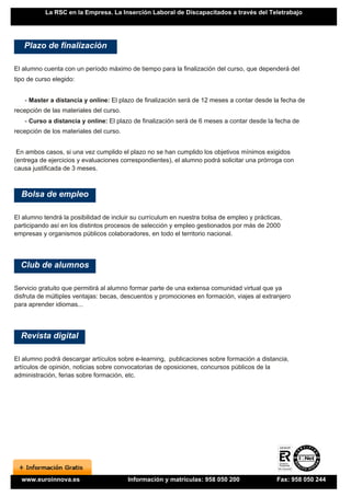 La RSC en la Empresa. La Inserción Laboral de Discapacitados a través del Teletrabajo




   Plazo de finalización

El alumno cuenta con un período máximo de tiempo para la finalización del curso, que dependerá del
tipo de curso elegido:


   - Master a distancia y online: El plazo de finalización será de 12 meses a contar desde la fecha de
recepción de las materiales del curso.
   - Curso a distancia y online: El plazo de finalización será de 6 meses a contar desde la fecha de
recepción de los materiales del curso.


 En ambos casos, si una vez cumplido el plazo no se han cumplido los objetivos mínimos exigidos
(entrega de ejercicios y evaluaciones correspondientes), el alumno podrá solicitar una prórroga con
causa justificada de 3 meses.



  Bolsa de empleo

El alumno tendrá la posibilidad de incluir su currículum en nuestra bolsa de empleo y prácticas,
participando así en los distintos procesos de selección y empleo gestionados por más de 2000
empresas y organismos públicos colaboradores, en todo el territorio nacional.




  Club de alumnos

Servicio gratuito que permitirá al alumno formar parte de una extensa comunidad virtual que ya
disfruta de múltiples ventajas: becas, descuentos y promociones en formación, viajes al extranjero
para aprender idiomas...




  Revista digital

El alumno podrá descargar artículos sobre e-learning, publicaciones sobre formación a distancia,
artículos de opinión, noticias sobre convocatorias de oposiciones, concursos públicos de la
administración, ferias sobre formación, etc.




  www.euroinnova.es                      Información y matrículas: 958 050 200                Fax: 958 050 244
 