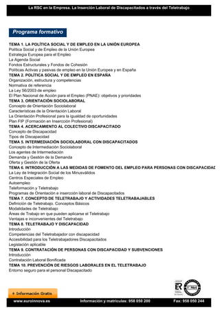 La RSC en la Empresa. La Inserción Laboral de Discapacitados a través del Teletrabajo




 Programa formativo

TEMA 1. LA POLÍTICA SOCIAL Y DE EMPLEO EN LA UNIÓN EUROPEA
Política Social y de Empleo de la Unión Europea
Estrategia Europea para el Empleo
La Agenda Social
Fondos Estructurales y Fondos de Cohesión
Políticas Activas y pasivas de empleo en la Unión Europea y en España
TEMA 2. POLÍTICA SOCIAL Y DE EMPLEO EN ESPAÑA
Organización, estructura y competencias
Normativa de referencia
La Ley 56/2003 de empleo
El Plan Nacional de Acción para el Empleo (PNAE): objetivos y prioridades
TEMA 3. ORIENTACIÓN SOCIOLABORAL
Concepto de Orientación Sociolaboral
Características de la Orientación Laboral
La Orientación Profesional para la igualdad de oportunidades
Plan FIP (Formación en Insercción Profesional)
TEMA 4. ACERCAMIENTO AL COLECTIVO DISCAPACITADO
Concepto de Discapacidad
Tipos de Discapacidad
TEMA 5. INTERMEDIACIÓN SOCIOLABORAL CON DISCAPACITADOS
Concepto de Intermediación Sociolaboral
Los agentes de Intermediación
Demanda y Gestión de la Demanda
Oferta y Gestión de la Oferta
TEMA 6. INTRODUCCIÓN A LAS MEDIDAS DE FOMENTO DEL EMPLEO PARA PERSONAS CON DISCAPACIDAD
La Ley de Integración Social de los Minusválidos
Centros Especiales de Empleo
Autoempleo
Teleformación y Teletrabajo
Programas de Orientación e insercción laboral de Discapacitados
TEMA 7. CONCEPTO DE TELETRABAJO Y ACTIVIDADES TELETRABAJABLES
Definición de Teletrabajo. Conceptos Básicos
Modalidades de Teletrabajo
Áreas de Trabajo en que pueden aplicarse el Teletrabajo
Ventajas e inconvenientes del Teletrabajo
TEMA 8. TELETRABAJO Y DISCAPACIDAD
Introducción
Competencias del Teletrabajador con discapacidad
Accesibilidad para los Teletrabajadores Discapacitados
Legislación aplicable
TEMA 9. CONTRATACIÓN DE PERSONAS CON DISCAPACIDAD Y SUBVENCIONES
Introducción
Contratación Laboral Bonificada
TEMA 10. PREVENCIÓN DE RIESGOS LABORALES EN EL TELETRABAJO
Entorno seguro para el personal Discapacitado




 www.euroinnova.es                 Información y matrículas: 958 050 200            Fax: 958 050 244
 