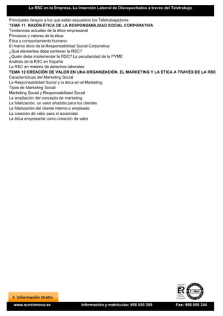 La RSC en la Empresa. La Inserción Laboral de Discapacitados a través del Teletrabajo


Principales riesgos a los que están expuestos los Teletrabajadores
TEMA 11. RAZÓN ÉTICA DE LA RESPONSABILIDAD SOCIAL CORPORATIVA
Tendencias actuales de la ética empresarial
Principios y valores de la ética
Ética y comportamiento humano
El marco ético de la Responsabilidad Social Corporativa
¿Qué elementos debe contener la RSC?
¿Quién debe implementar la RSC? La peculiaridad de la PYME
Análisis de la RSC en España
La RSC en materia de derechos laborales
TEMA 12 CREACIÓN DE VALOR EN UNA ORGANIZACIÓN. EL MARKETING Y LA ÉTICA A TRAVÉS DE LA RSC
Características del Marketing Social
La Responsabilidad Social y la ética en el Marketing
Tipos de Marketing Social
Marketing Social y Responsabilidad Social
La ampliación del concepto de marketing
La fidelización, un valor añadido para los clientes
La fidelización del cliente interno o empleado
La creación de valor para el accionista
La ética empresarial como creación de valor




  www.euroinnova.es                Información y matrículas: 958 050 200            Fax: 958 050 244
 