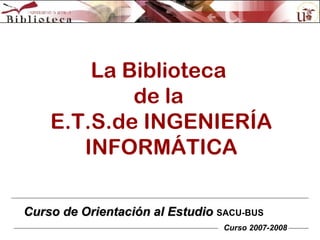 La Biblioteca  de la  E.T.S.de INGENIERÍA INFORMÁTICA Curso de Orientación al Estudio  SACU-BUS Curso 2007-2008 