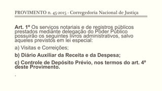 PROVIMENTO n. 45-2015 - Corregedoria Nacional de Justiça
Art. 1º Os serviços notariais e de registros públicos
prestados mediante delegação do Poder Público
possuirão os seguintes livros administrativos, salvo
aqueles previstos em lei especial:
a) Visitas e Correições;
b) Diário Auxiliar da Receita e da Despesa;
c) Controle de Depósito Prévio, nos termos do art. 4º
deste Provimento.
.
 