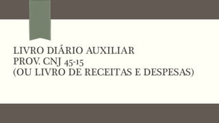 LIVRO DIÁRIO AUXILIAR !
PROV. CNJ 45-15!
(OU LIVRO DE RECEITAS E DESPESAS)
 