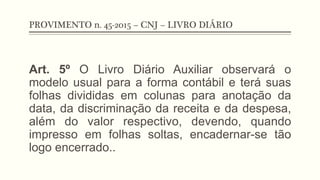 PROVIMENTO n. 45-2015 – CNJ – LIVRO DIÁRIO
Art. 5º O Livro Diário Auxiliar observará o
modelo usual para a forma contábil e terá suas
folhas divididas em colunas para anotação da
data, da discriminação da receita e da despesa,
além do valor respectivo, devendo, quando
impresso em folhas soltas, encadernar-se tão
logo encerrado..
 