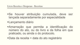 Livro Receita e Despesas - Receitas
§ Se houver atribuição cumulada, deve ser
lançada separadamente por especialidade
§ Lançamento diário
§ Amarração que permita a identificação do
número do ato, ou do livro e da folha em que
praticado, ou ainda o do protocolo.
§ Data da receita = data do ato registrário
 