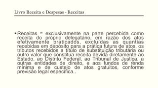 Livro Receita e Despesas - Receitas
§ Receitas = exclusivamente na parte percebida como
receita do próprio delegatário, em razão dos atos
efetivamente praticados, excluídas as quantias
recebidas em depósito para a prática futura de atos, os
tributos recebidos a título de substituição tributária ou
outro valor que constitua receita devida diretamente ao
Estado, ao Distrito Federal, ao Tribunal de Justiça, a
outras entidades de direito, e aos fundos de renda
mínima e de custeio de atos gratuitos, conforme
previsão legal específica..
 