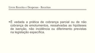 Livro Receita e Despesas - Receitas
§ É vedada a prática de cobrança parcial ou de não
cobrança de emolumentos, ressalvadas as hipóteses
de isenção, não incidência ou diferimento previstas
na legislação específica.
 