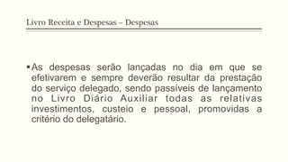 Livro Receita e Despesas – Despesas
§ As despesas serão lançadas no dia em que se
efetivarem e sempre deverão resultar da prestação
do serviço delegado, sendo passíveis de lançamento
no Livro Diário Auxiliar todas as relativas
investimentos, custeio e pessoal, promovidas a
critério do delegatário.
 
