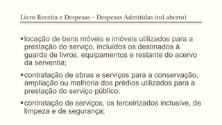 Livro Receita e Despesas – Despesas Admitidas (rol aberto)
§ locação de bens móveis e imóveis utilizados para a
prestação do serviço, incluídos os destinados à
guarda de livros, equipamentos e restante do acervo
da serventia;
§ contratação de obras e serviços para a conservação,
ampliação ou melhoria dos prédios utilizados para a
prestação do serviço público;
§ contratação de serviços, os terceirizados inclusive, de
limpeza e de segurança;
 
