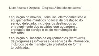 Livro Receita e Despesas– Despesas Admitidas (rol aberto)
§ aquisição de móveis, utensílios, eletrodomésticos e
equipamentos mantidos no local da prestação do
serviço delegado, incluídos os destinados ao
entretenimento dos usuários que aguardem a
prestação do serviço e os de manutenção de
refeitório;
§ aquisição ou locação de equipamentos (hardware),
de programas (software) e de serviços de informática,
incluídos os de manutenção prestados de forma
terceirizada;.
 