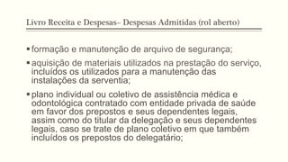 Livro Receita e Despesas– Despesas Admitidas (rol aberto)
§ formação e manutenção de arquivo de segurança;
§ aquisição de materiais utilizados na prestação do serviço,
incluídos os utilizados para a manutenção das
instalações da serventia;
§ plano individual ou coletivo de assistência médica e
odontológica contratado com entidade privada de saúde
em favor dos prepostos e seus dependentes legais,
assim como do titular da delegação e seus dependentes
legais, caso se trate de plano coletivo em que também
incluídos os prepostos do delegatário;
 