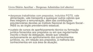 Livro Diário Auxiliar – Despesas Admitidas (rol aberto)
§ despesas trabalhistas com prepostos, incluídos FGTS, vale
alimentação, vale transporte e quaisquer outros valores que
lhes integrem a remuneração, além das contribuições
previdenciárias devidas ao Instituto Nacional do Seguro Social -
INSS ou ao órgão previdenciário estadual;
§ custeio de cursos de aperfeiçoamento técnico ou formação
jurídica fornecidos aos prepostos ou em que regularmente
inscrito o titular da delegação, desde que voltados
exclusivamente ao aprimoramento dos conhecimentos
jurídicos, ou, em relação aos prepostos, à melhoria dos
conhecimentos em sua área de atuação;
 