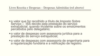 Livro Receita e Despesas – Despesas Admitidas (rol aberto)
§ o valor que for recolhido a título de Imposto Sobre
Serviço – ISS devido pela prestação do serviço
extrajudicial, quando incidente sobre os emolumentos
percebidos pelo delegatário;
§ o valor de despesas com assessoria jurídica para a
prestação do serviço extrajudicial;
§ o valor de despesas com assessoria de engenharia para
a regularização fundiária e a retificação de registro.
 