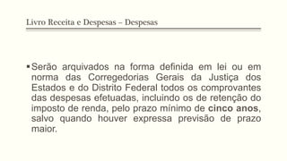Livro Receita e Despesas – Despesas
§ Serão arquivados na forma definida em lei ou em
norma das Corregedorias Gerais da Justiça dos
Estados e do Distrito Federal todos os comprovantes
das despesas efetuadas, incluindo os de retenção do
imposto de renda, pelo prazo mínimo de cinco anos,
salvo quando houver expressa previsão de prazo
maior.
 