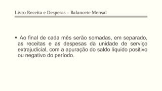 Livro Receita e Despesas – Balancete Mensal
§  Ao final de cada mês serão somadas, em separado,
as receitas e as despesas da unidade de serviço
extrajudicial, com a apuração do saldo líquido positivo
ou negativo do período.
 