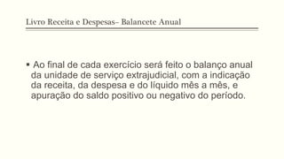 Livro Receita e Despesas– Balancete Anual
§  Ao final de cada exercício será feito o balanço anual
da unidade de serviço extrajudicial, com a indicação
da receita, da despesa e do líquido mês a mês, e
apuração do saldo positivo ou negativo do período.
 
