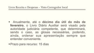 Livro Receita e Despesas – Visto Corregedor local
§  Anualmente, até o décimo dia útil do mês de
fevereiro, o Livro Diário Auxiliar será visado pela
autoridade judiciária competente, que determinará,
sendo o caso, as glosas necessárias, podendo,
ainda, ordenar sua apresentação sempre que
entender conveniente.
§ Prazo para recurso: 15 dias
 