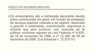 O QUE SÃO OS EMOLUMENTOS?
§ Os emolumentos são a retribuição pecuniária devida
pelos contribuintes em geral, em função da prestação
de serviços públicos notariais e de registro, destinada
a garantir a publicidade, autenticidade, segurança e
eficácia aos atos jurídicos, sob chancela da fé
pública, conforme regulam as Leis Federais nº 8.935,
de 18 de novembro de 1994, e nº 10.169, de 29 de
dezembro de 2000. (Lei Estadual n. 12.373-11)
 