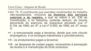 Livro Caixa – Imposto de Renda
§ Art. 75. O contribuinte que perceber rendimentos do trabalho
não-assalariado, inclusive os titulares dos serviços
notariais e de registro, a que se refere o art. 236 da
Constituição, e os leiloeiros, poderão deduzir, da receita
decorrente do exercício da respectiva atividade (Lei nº
8.134, de 1990, art. 6º, e Lei nº 9.250, de 1995, art. 4º, inciso
I):
§ I - a remuneração paga a terceiros, desde que com vínculo
empregatício, e os encargos trabalhistas e previdenciários;
§ II - os emolumentos pagos a terceiros;
§ III - as despesas de custeio pagas, necessárias à percepção
da receita e à manutenção da fonte produtora.
 