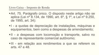 Livro Caixa – Imposto de Renda
§ Art. 75. Parágrafo único. O disposto neste artigo não se
aplica (Lei nº 8.134, de 1990, art. 6º, § 1º, e Lei nº 9.250,
de 1995, art. 34):
§ I - a quotas de depreciação de instalações, máquinas e
equipamentos, bem como a despesas de arrendamento;
§ II - a despesas com locomoção e transporte, salvo no
caso de representante comercial autônomo;
§ III - em relação aos rendimentos a que se referem os
arts. 47 e 48.
 