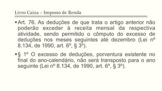 Livro Caixa – Imposto de Renda
§ Art. 76. As deduções de que trata o artigo anterior não
poderão exceder à receita mensal da respectiva
atividade, sendo permitido o cômputo do excesso de
deduções nos meses seguintes até dezembro (Lei nº
8.134, de 1990, art. 6º, § 3º).
§ § 1º O excesso de deduções, porventura existente no
final do ano-calendário, não será transposto para o ano
seguinte (Lei nº 8.134, de 1990, art. 6º, § 3º).
 