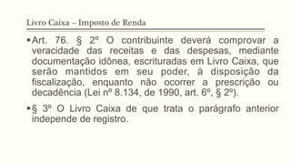 Livro Caixa – Imposto de Renda
§ Art. 76. § 2º O contribuinte deverá comprovar a
veracidade das receitas e das despesas, mediante
documentação idônea, escrituradas em Livro Caixa, que
serão mantidos em seu poder, à disposição da
fiscalização, enquanto não ocorrer a prescrição ou
decadência (Lei nº 8.134, de 1990, art. 6º, § 2º).
§ § 3º O Livro Caixa de que trata o parágrafo anterior
independe de registro.
 