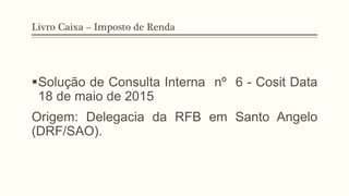 Livro Caixa – Imposto de Renda
§ Solução de Consulta Interna nº 6 - Cosit Data
18 de maio de 2015
Origem: Delegacia da RFB em Santo Angelo
(DRF/SAO).
 
