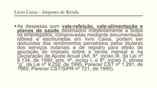 Livro Caixa – Imposto de Renda
§ As despesas com vale-refeição, vale-alimentação e
planos de saúde destinados indistintamente a todos
os empregados, comprovadas mediante documentação
idônea e escrituradas em livro Caixa, podem ser
deduzidas dos rendimentos percebidos pelos titulares
dos serviços notariais e de registro para efeito de
apuração do imposto sobre a renda mensal e na
Declaração de Ajuste Anual (Art. 6º, inciso III, da Lei nº
8.134, de 1990; arts. 4º, inciso I, e 8º, inciso II, alínea
“g”, da Lei nº 9.250, de 1995; Parecer CST nº 1.291, de
1985; Parecer CST/SIPR nº 721, de 1990).
 
