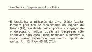 Livro Receita e Despesas como Livro Caixa
§ É facultativa a utilização do Livro Diário Auxiliar
também para fins de recolhimento do Imposto de
Renda (IR), ressalvada nesta hipótese a obrigação de
o delegatário indicar quais as despesas não
dedutíveis para essa última finalidade e também o
saldo mensal específico para fins de imposto de
renda. (Art. 12, Prov. 45-15, CNJ)
 