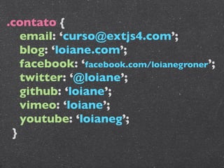 .contato {
   email: ‘curso@extjs4.com’;
   blog: ‘loiane.com’;
   facebook: ‘facebook.com/loianegroner’;
   twitter: ‘@loiane’;
   github: ‘loiane’;
   vimeo: ‘loiane’;
   youtube: ‘loianeg’;
 }
 