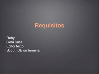 Requisitos

• Ruby
• Gem Sass
• Editor texto
• Scout IDE ou terminal
 