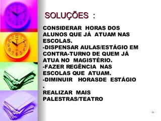 SOLUÇÕES  : CONSIDERAR  HORAS DOS ALUNOS QUE JÁ  ATUAM NAS  ESCOLAS. -DISPENSAR AULAS/ESTÁGIO EM CONTRA-TURNO DE QUEM JÁ  ATUA NO  MAGISTÉRIO. -FAZER REGÊNCIA  NAS ESCOLAS QUE  ATUAM. -DIMINUIR  HORASDE  ESTÁGIO . REALIZAR  MAIS  PALESTRAS/TEATRO 