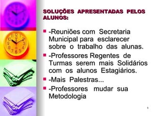 SOLUÇÕES  APRESENTADAS  PELOS  ALUNOS: -Reuniões com  Secretaria  Municipal para  esclarecer  sobre  o  trabalho  das  alunas. -Professores Regentes  de  Turmas  serem  mais  Solidários com  os  alunos  Estagiários. -Mais  Palestras... -Professores  mudar  sua  Metodologia 