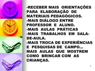 -RECEBER MAIS  ORIENTAÇÕES PARA  ELABORAÇÃO  DE  MATERIAIS PEDAGÓGICOS. -MAIS DIÁLOGO ENTRE  PROFESSOR  E  ALUNO. -MAIS  AULAS  PRÁTICAS -MAIS  TRABALHOS  EM  SALA-DE-AULA. -MAIS TROCA DE EXPERIÊNCIAS  E  PESQUISAS DE  CAMPO... MAIS  AULAS  QUE  MOSTREM  COMO  BRINCAR COM  AS  CRIANÇAS. 