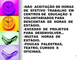 -NÃO  ACEITAÇÃO DE HORAS DE  EFETIVO  TRABALHO  EM  CENTROS DE  EDUCAÇÃO  E  VOLUNTARIADOS PARA  DESCONTAR  DE  HORAS  DE  ESTÁGIO. -EXCESSO  DE  PROJETOS  PARA  DESENVOLVER... -MUITAS  HORAS  DE  ESTÁGIO. -POUCAS  PALESTRAS, TEATRO, CURSOS  E  OFICINAS. 