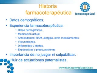 Historia  farmacoterapéutica Datos demográficos. Experiencia farmacoterapéutica: Datos demográficos. Medicación actual. Antecedentes: RAM, alergias, otros medicamentos. Vacunaciones. Dificultades y alertas. Expectativas y preocupaciones Importancia de no juzgar ni culpabilizar. Huir de actuaciones paternalistas. 