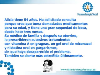 Alicia tiene 54 años. Ha solicitado consulta  porque cree que toma demasiados medicamentos  para su edad, y tiene una gran   sequedad de boca,  desde hace tres meses. Su médico de familia y después su otorrino, le prescribieron sucesivos tratamientos  con vitamina A en grageas, un gel oral de miconazol  y nistatina oral en gargarismos,  sin que haya desaparecido el problema. También se siente más estreñida últimamente. 